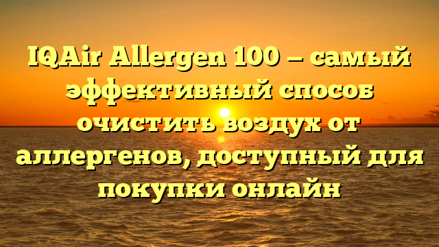 IQAir Allergen 100 — самый эффективный способ очистить воздух от аллергенов, доступный для покупки онлайн