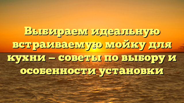 Выбираем идеальную встраиваемую мойку для кухни — советы по выбору и особенности установки