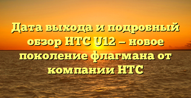 Дата выхода и подробный обзор HTC U12 — новое поколение флагмана от компании HTC