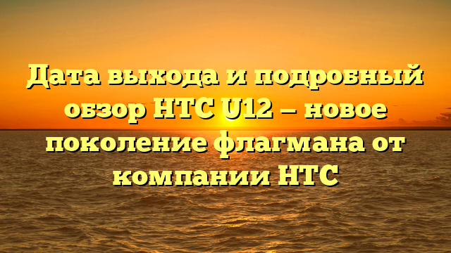 Дата выхода и подробный обзор HTC U12 — новое поколение флагмана от компании HTC