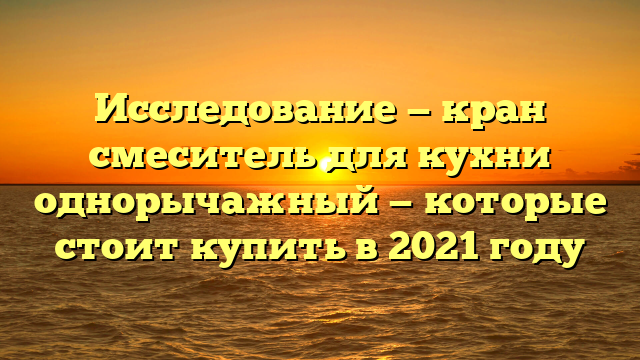 Исследование — кран смеситель для кухни однорычажный — которые стоит купить в 2021 году