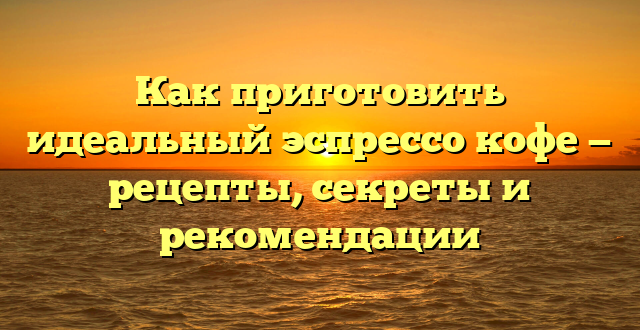 Как приготовить идеальный эспрессо кофе — рецепты, секреты и рекомендации