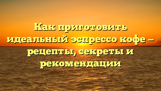 Как приготовить идеальный эспрессо кофе — рецепты, секреты и рекомендации