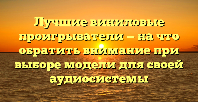 Лучшие виниловые проигрыватели — на что обратить внимание при выборе модели для своей аудиосистемы