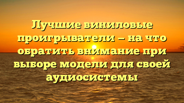 Лучшие виниловые проигрыватели — на что обратить внимание при выборе модели для своей аудиосистемы