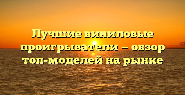 Лучшие виниловые проигрыватели — обзор топ-моделей на рынке