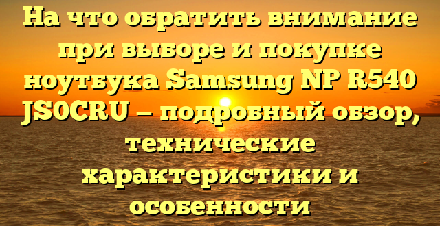 На что обратить внимание при выборе и покупке ноутбука Samsung NP R540 JS0CRU — подробный обзор, технические характеристики и особенности