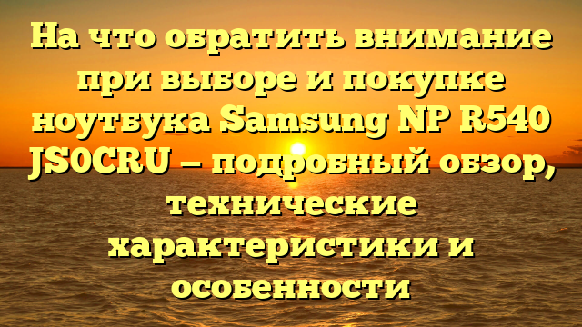 На что обратить внимание при выборе и покупке ноутбука Samsung NP R540 JS0CRU — подробный обзор, технические характеристики и особенности