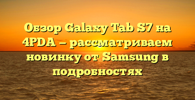 Обзор Galaxy Tab S7 на 4PDA — рассматриваем новинку от Samsung в подробностях