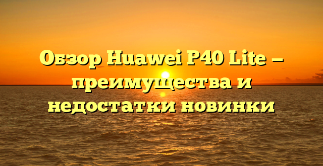 Обзор Huawei P40 Lite — преимущества и недостатки новинки