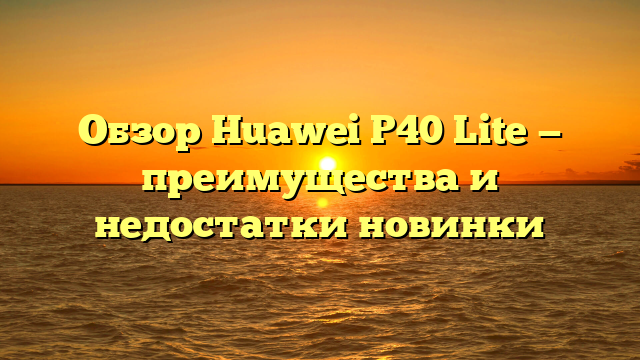 Обзор Huawei P40 Lite — преимущества и недостатки новинки