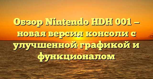 Обзор Nintendo HDH 001 — новая версия консоли с улучшенной графикой и функционалом