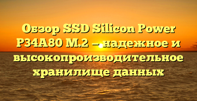 Обзор SSD Silicon Power P34A80 M.2 — надежное и высокопроизводительное хранилище данных