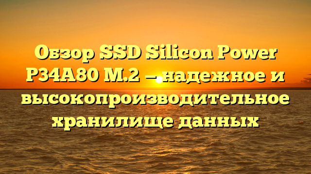 Обзор SSD Silicon Power P34A80 M.2 — надежное и высокопроизводительное хранилище данных