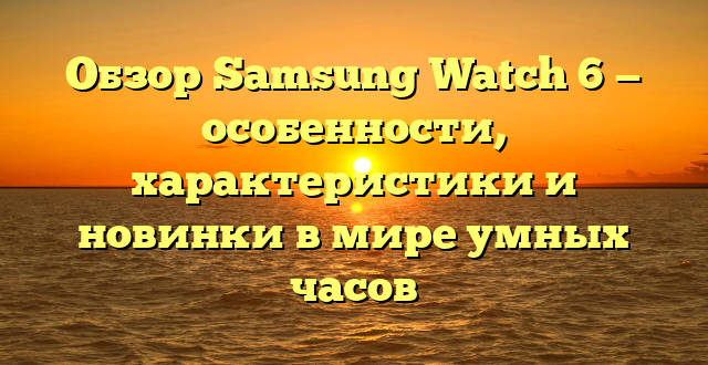 Обзор Samsung Watch 6 — особенности, характеристики и новинки в мире умных часов