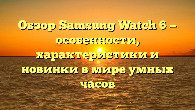 Обзор Samsung Watch 6 — особенности, характеристики и новинки в мире умных часов