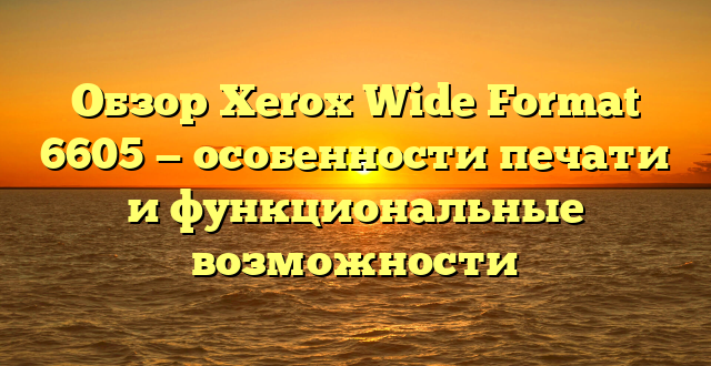 Обзор Xerox Wide Format 6605 — особенности печати и функциональные возможности