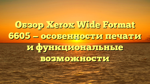 Обзор Xerox Wide Format 6605 — особенности печати и функциональные возможности