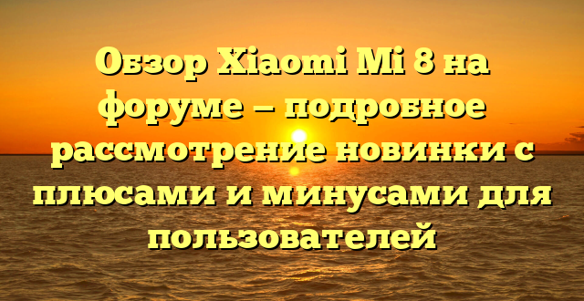 Обзор Xiaomi Mi 8 на форуме — подробное рассмотрение новинки с плюсами и минусами для пользователей