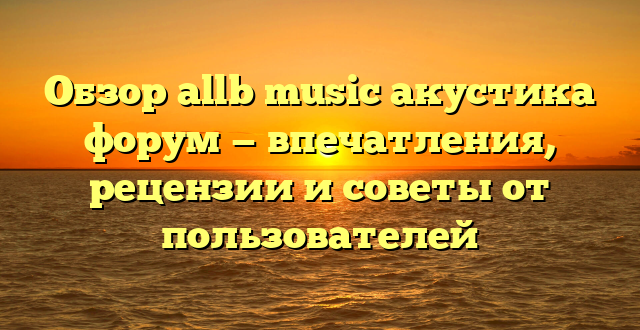 Обзор allb music акустика форум — впечатления, рецензии и советы от пользователей