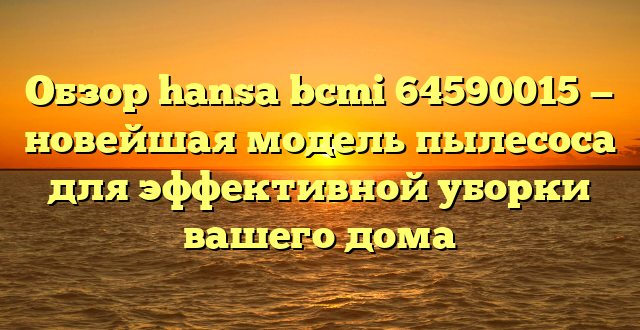 Обзор hansa bcmi 64590015 — новейшая модель пылесоса для эффективной уборки вашего дома