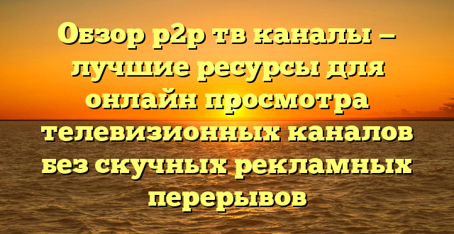 Обзор p2p тв каналы — лучшие ресурсы для онлайн просмотра телевизионных каналов без скучных рекламных перерывов