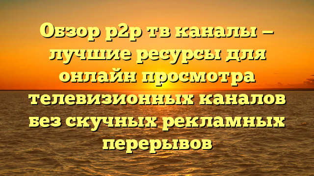 Обзор p2p тв каналы — лучшие ресурсы для онлайн просмотра телевизионных каналов без скучных рекламных перерывов