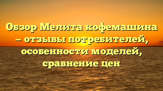 Обзор Мелита кофемашина — отзывы потребителей, особенности моделей, сравнение цен