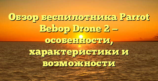 Обзор беспилотника Parrot Bebop Drone 2 — особенности, характеристики и возможности