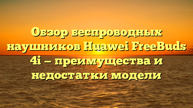 Обзор беспроводных наушников Huawei FreeBuds 4i — преимущества и недостатки модели