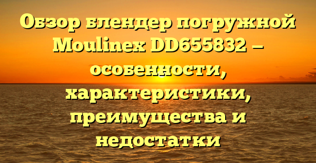 Обзор блендер погружной Moulinex DD655832 — особенности, характеристики, преимущества и недостатки