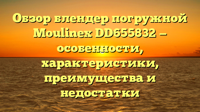 Обзор блендер погружной Moulinex DD655832 — особенности, характеристики, преимущества и недостатки