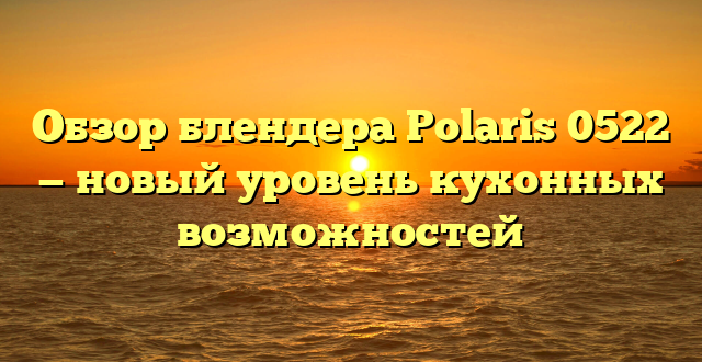 Обзор блендера Polaris 0522 — новый уровень кухонных возможностей