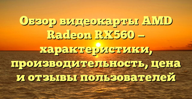 Обзор видеокарты AMD Radeon RX560 — характеристики, производительность, цена и отзывы пользователей