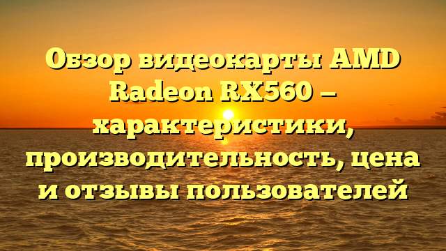 Обзор видеокарты AMD Radeon RX560 — характеристики, производительность, цена и отзывы пользователей