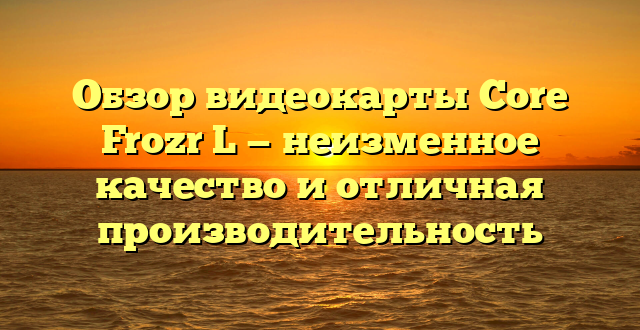 Обзор видеокарты Core Frozr L — неизменное качество и отличная производительность