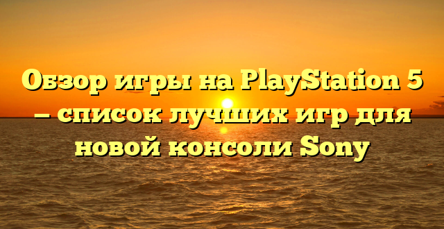 Обзор игры на PlayStation 5 — список лучших игр для новой консоли Sony