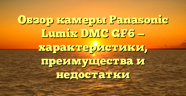 Обзор камеры Panasonic Lumix DMC GF6 — характеристики, преимущества и недостатки