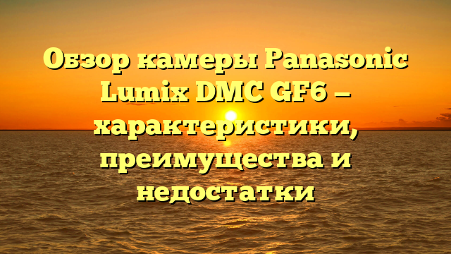 Обзор камеры Panasonic Lumix DMC GF6 — характеристики, преимущества и недостатки