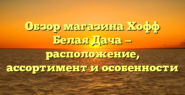 Обзор магазина Хофф Белая Дача — расположение, ассортимент и особенности