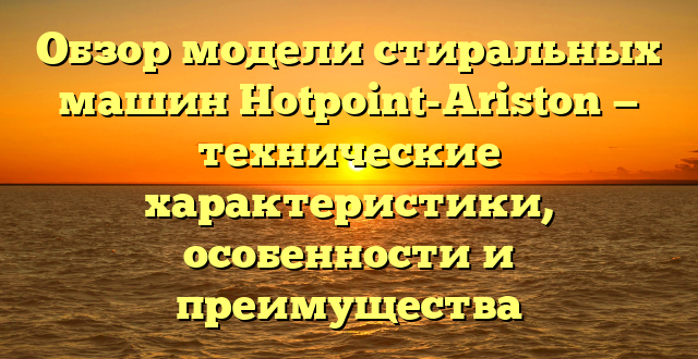 Обзор модели стиральных машин Hotpoint-Ariston — технические характеристики, особенности и преимущества