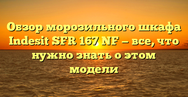 Обзор морозильного шкафа Indesit SFR 167 NF — все, что нужно знать о этом модели