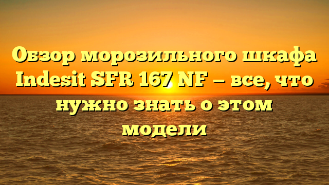 Обзор морозильного шкафа Indesit SFR 167 NF — все, что нужно знать о этом модели