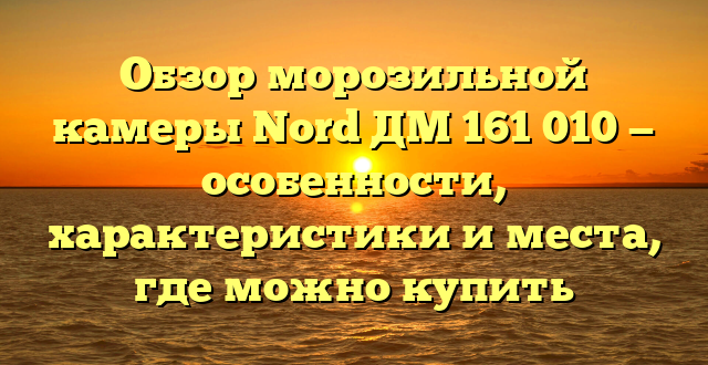 Обзор морозильной камеры Nord ДМ 161 010 — особенности, характеристики и места, где можно купить