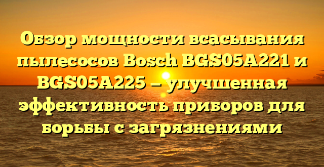 Обзор мощности всасывания пылесосов Bosch BGS05A221 и BGS05A225 — улучшенная эффективность приборов для борьбы с загрязнениями