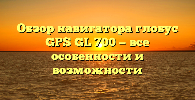 Обзор навигатора глобус GPS GL 700 — все особенности и возможности