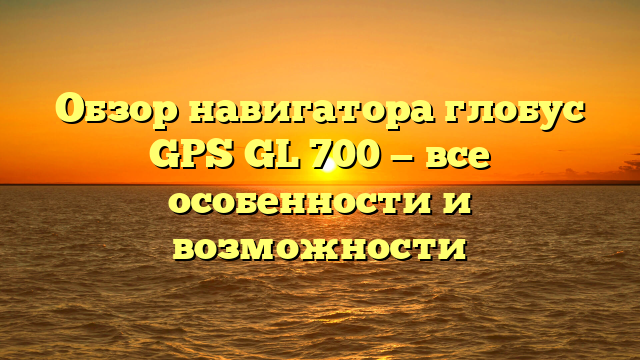 Обзор навигатора глобус GPS GL 700 — все особенности и возможности