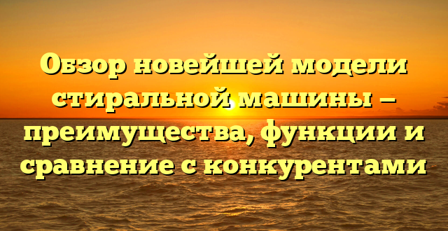 Обзор новейшей модели стиральной машины — преимущества, функции и сравнение с конкурентами