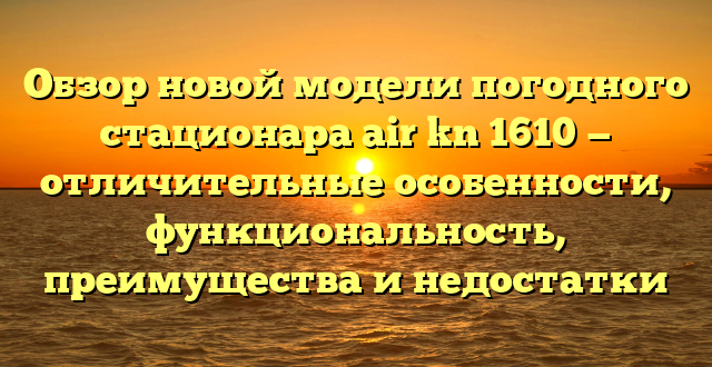 Обзор новой модели погодного стационара air kn 1610 — отличительные особенности, функциональность, преимущества и недостатки