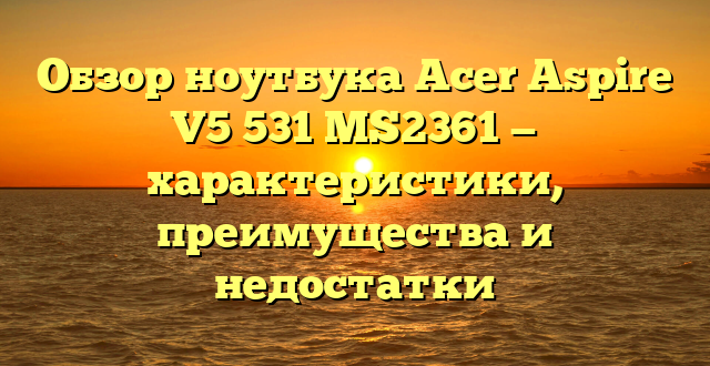 Обзор ноутбука Acer Aspire V5 531 MS2361 — характеристики, преимущества и недостатки